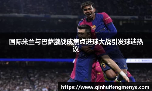 国际米兰与巴萨激战成焦点进球大战引发球迷热议